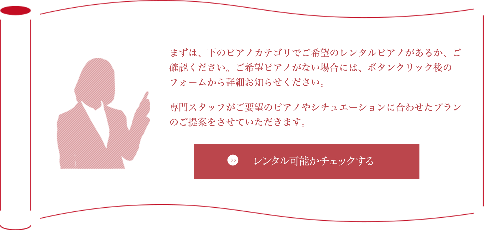 まずは、下のピアノカテゴリでご希望のレンタルピアノがあるかご確認ください。ご希望ピアノがない場合には、ボタンクリック後のフォームから詳細お知らせください。専門スタッフがご要望のピアノやシチュエーションに合わせたプランのご提案をさせていただきます。